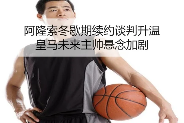 阿隆索冬歇期续约谈判升温 皇马未来主帅悬念加剧（XINGCAISPORTS）